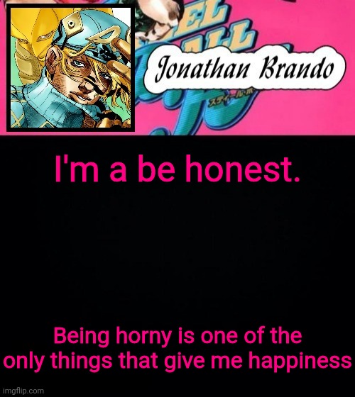 Jonathan's Steel Ball Run | I'm a be honest. Being horny is one of the only things that give me happiness | image tagged in jonathan's steel ball run | made w/ Imgflip meme maker
