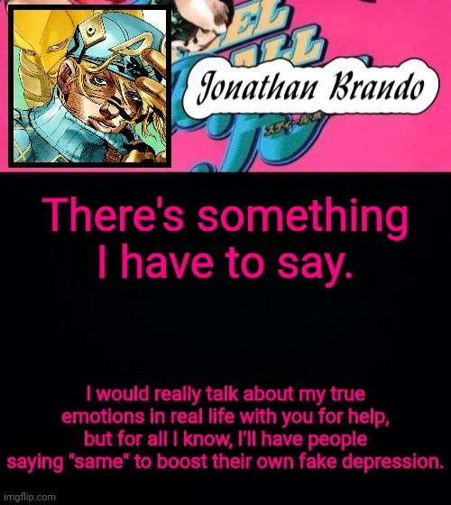 Jonathan's Steel Ball Run | There's something I have to say. I would really talk about my true emotions in real life with you for help, but for all I know, I'll have people saying "same" to boost their own fake depression. | image tagged in jonathan's steel ball run | made w/ Imgflip meme maker
