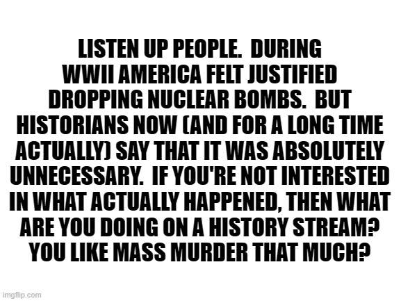 Or do you just hate Asians? | LISTEN UP PEOPLE.  DURING WWII AMERICA FELT JUSTIFIED DROPPING NUCLEAR BOMBS.  BUT
HISTORIANS NOW (AND FOR A LONG TIME ACTUALLY) SAY THAT IT WAS ABSOLUTELY UNNECESSARY.  IF YOU'RE NOT INTERESTED
IN WHAT ACTUALLY HAPPENED, THEN WHAT
ARE YOU DOING ON A HISTORY STREAM?
YOU LIKE MASS MURDER THAT MUCH? | image tagged in blank white template,nuclear bomb,genocide | made w/ Imgflip meme maker