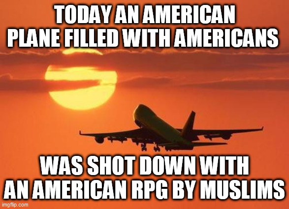 airplanelove | TODAY AN AMERICAN PLANE FILLED WITH AMERICANS; WAS SHOT DOWN WITH AN AMERICAN RPG BY MUSLIMS | image tagged in airplanelove | made w/ Imgflip meme maker