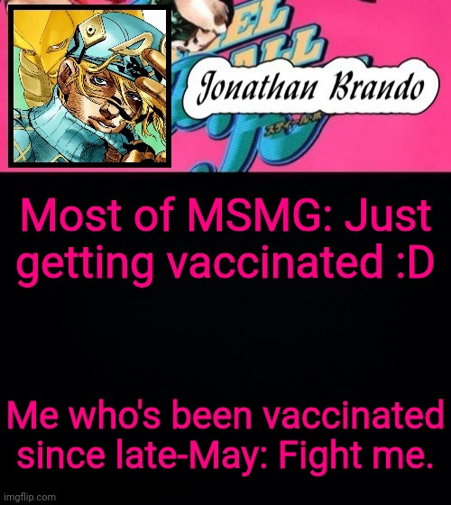 My shoulder didn't even hurt at all | Most of MSMG: Just getting vaccinated :D; Me who's been vaccinated since late-May: Fight me. | image tagged in jonathan's steel ball run | made w/ Imgflip meme maker