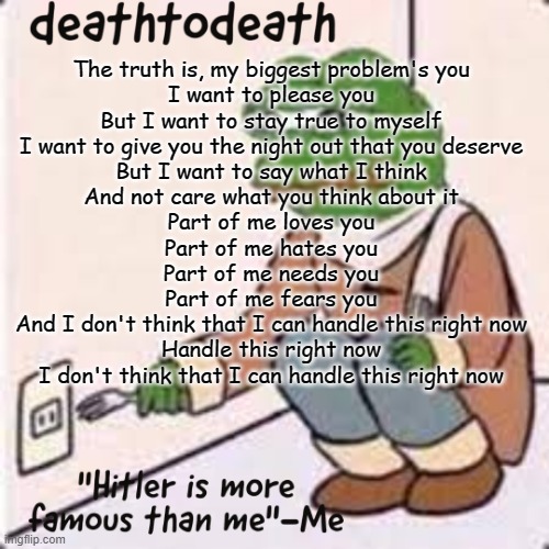 deathtodeath template | The truth is, my biggest problem's you
I want to please you
But I want to stay true to myself
I want to give you the night out that you deserve
But I want to say what I think
And not care what you think about it
Part of me loves you
Part of me hates you
Part of me needs you
Part of me fears you
And I don't think that I can handle this right now
Handle this right now
I don't think that I can handle this right now | image tagged in deathtodeath template | made w/ Imgflip meme maker