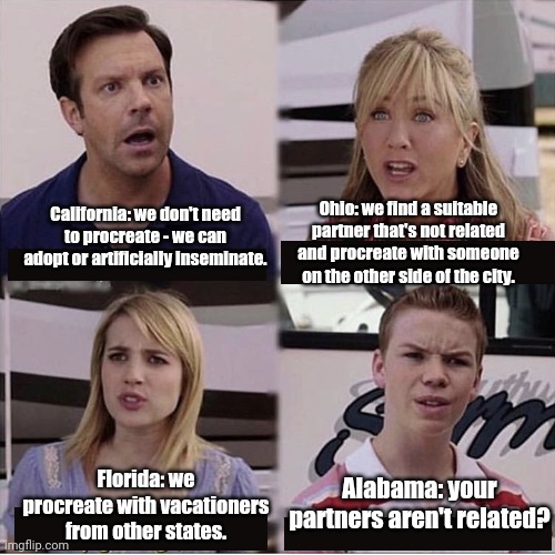 Alabama be like... | Ohio: we find a suitable partner that's not related and procreate with someone on the other side of the city. California: we don't need to procreate - we can adopt or artificially inseminate. Alabama: your partners aren't related? Florida: we procreate with vacationers from other states. | image tagged in you guys are getting paid template | made w/ Imgflip meme maker