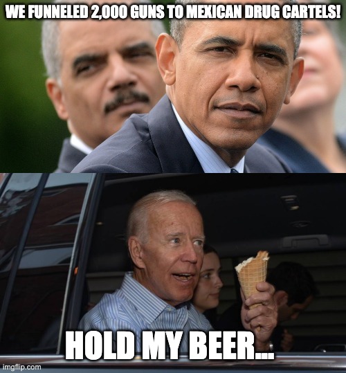 President Gunrunner | WE FUNNELED 2,000 GUNS TO MEXICAN DRUG CARTELS! HOLD MY BEER... | image tagged in fast and furious,scandal,taliban,guns | made w/ Imgflip meme maker