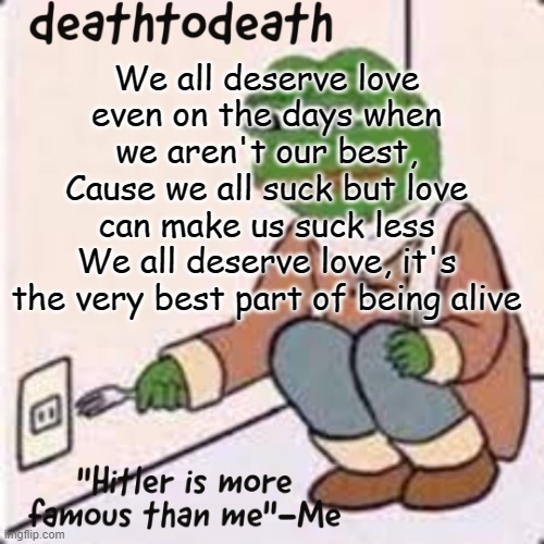 deathtodeath template | We all deserve love even on the days when we aren't our best,
Cause we all suck but love can make us suck less
We all deserve love, it's the very best part of being alive | image tagged in deathtodeath template | made w/ Imgflip meme maker