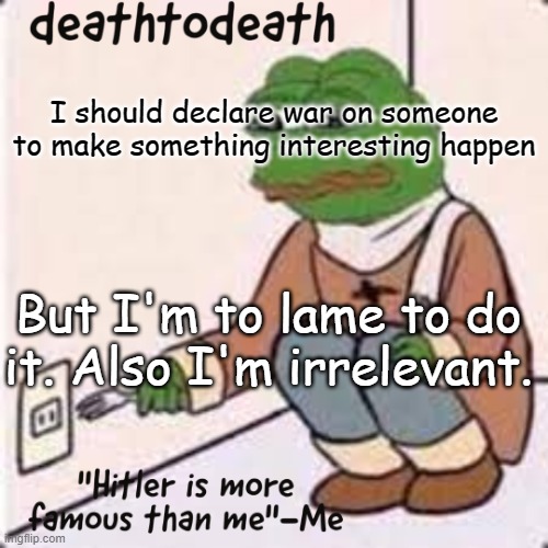 deathtodeath template | I should declare war on someone to make something interesting happen; But I'm to lame to do it. Also I'm irrelevant. | image tagged in deathtodeath template | made w/ Imgflip meme maker