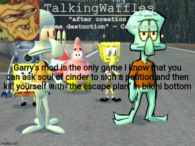 TalkingWaffles crap temp 2.0 | Garry's mod is the only game I know that you can ask soul of cinder to sign a petition and then kill yourself with "the escape plan" in bikini bottom | image tagged in talkingwaffles crap temp 2 0 | made w/ Imgflip meme maker