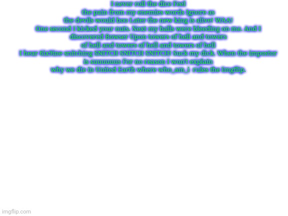 I used To Roll The Dice But I messed it up | I never roll the dice Feel the pain from my enemies words Ignore as the devils would boo Later the new king is alive! WAA!

One second I kicked your nuts. Next my balls were bleeding on me. And I discovered Bowser Upon towers of hell and towers of hell and towers of hell and towers of hell

I hear 6ix9ine snitching SNITCH SNITCH SNITCH! Suck my dick. When the impostor is suuuuuus For no reason I won't explain why we die in United Earth where who_am_i  rules the Imgflip. | image tagged in blank white template | made w/ Imgflip meme maker