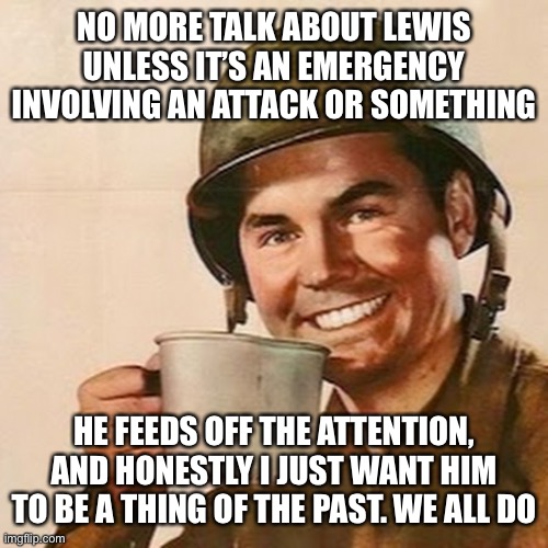 Coffee Soldier | NO MORE TALK ABOUT LEWIS UNLESS IT’S AN EMERGENCY INVOLVING AN ATTACK OR SOMETHING; HE FEEDS OFF THE ATTENTION, AND HONESTLY I JUST WANT HIM TO BE A THING OF THE PAST. WE ALL DO | image tagged in coffee soldier | made w/ Imgflip meme maker