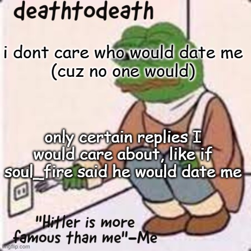 deathtodeath template | i dont care who would date me
(cuz no one would); only certain replies I would care about, like if soul_fire said he would date me | image tagged in deathtodeath template | made w/ Imgflip meme maker