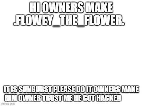 sunburst | HI OWNERS MAKE .FLOWEY_THE_FLOWER. IT IS SUNBURST PLEASE DO IT OWNERS MAKE HIM OWNER TRUST ME HE GOT HACKED | image tagged in blank white template | made w/ Imgflip meme maker