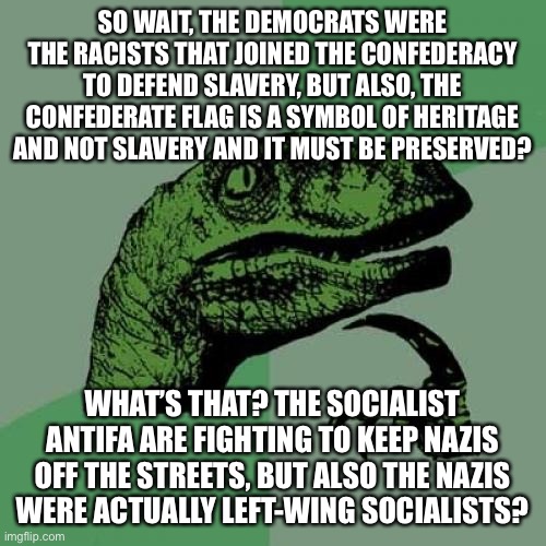 Conservative logic…. make it make sense! | SO WAIT, THE DEMOCRATS WERE THE RACISTS THAT JOINED THE CONFEDERACY TO DEFEND SLAVERY, BUT ALSO, THE CONFEDERATE FLAG IS A SYMBOL OF HERITAGE AND NOT SLAVERY AND IT MUST BE PRESERVED? WHAT’S THAT? THE SOCIALIST ANTIFA ARE FIGHTING TO KEEP NAZIS OFF THE STREETS, BUT ALSO THE NAZIS
WERE ACTUALLY LEFT-WING SOCIALISTS? | image tagged in memes,philosoraptor,conservative logic,maga,republicans,racism | made w/ Imgflip meme maker