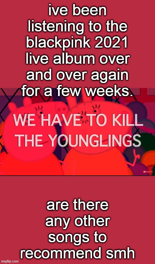 we have to kill the younglings | ive been listening to the blackpink 2021 live album over and over again for a few weeks. are there any other songs to recommend smh | image tagged in we have to kill the younglings | made w/ Imgflip meme maker