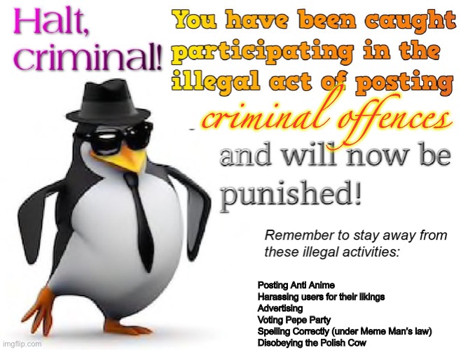 halt criminal! | criminal offences; Posting Anti Anime
Harassing users for their likings
Advertising
Voting Pepe Party
Spelling Correctly (under Meme Man’s law)
Disobeying the Polish Cow | image tagged in halt criminal,shitpost | made w/ Imgflip meme maker