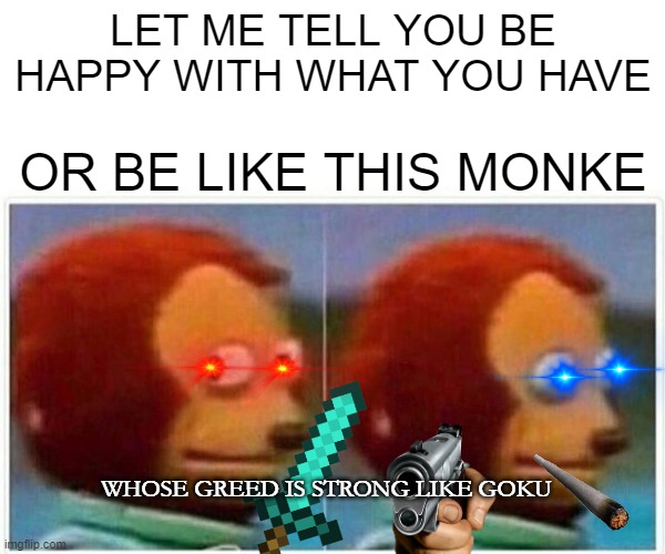 Monkey Puppet | LET ME TELL YOU BE HAPPY WITH WHAT YOU HAVE; OR BE LIKE THIS MONKE; WHOSE GREED IS STRONG LIKE GOKU | image tagged in memes,monkey puppet | made w/ Imgflip meme maker