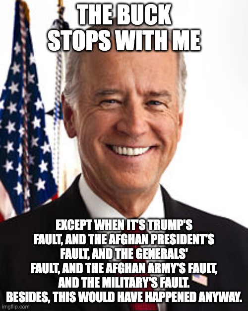 Not my fault | THE BUCK STOPS WITH ME; EXCEPT WHEN IT'S TRUMP'S FAULT, AND THE AFGHAN PRESIDENT'S FAULT, AND THE GENERALS' FAULT, AND THE AFGHAN ARMY'S FAULT, AND THE MILITARY'S FAULT. BESIDES, THIS WOULD HAVE HAPPENED ANYWAY. | image tagged in memes,joe biden | made w/ Imgflip meme maker