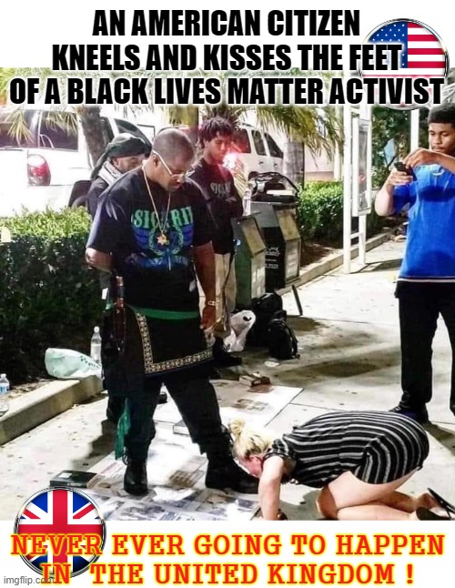 Kneeling | AN AMERICAN CITIZEN
KNEELS AND KISSES THE FEET
OF A BLACK LIVES MATTER ACTIVIST; NEVER EVER GOING TO HAPPEN
IN  THE UNITED KINGDOM ! | image tagged in blm | made w/ Imgflip meme maker