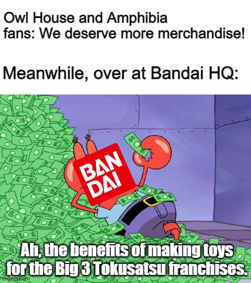 mr krabs money | Owl House and Amphibia fans: We deserve more merchandise! Meanwhile, over at Bandai HQ:; Ah, the benefits of making toys for the Big 3 Tokusatsu franchises. | image tagged in mr krabs money | made w/ Imgflip meme maker