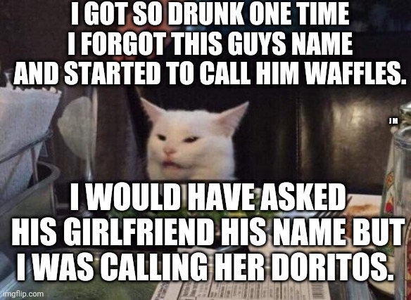 Salad cat | I GOT SO DRUNK ONE TIME I FORGOT THIS GUYS NAME AND STARTED TO CALL HIM WAFFLES. J M; I WOULD HAVE ASKED HIS GIRLFRIEND HIS NAME BUT I WAS CALLING HER DORITOS. | image tagged in salad cat | made w/ Imgflip meme maker
