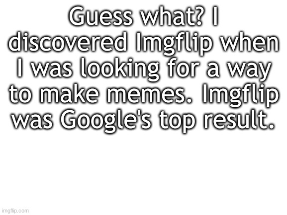 True story | Guess what? I discovered Imgflip when I was looking for a way to make memes. Imgflip was Google's top result. | image tagged in blank white template | made w/ Imgflip meme maker