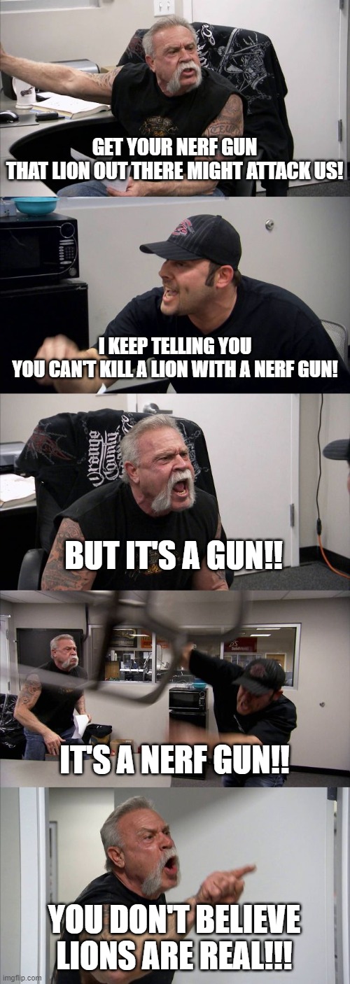 Inconvenient Truth | GET YOUR NERF GUN
THAT LION OUT THERE MIGHT ATTACK US! I KEEP TELLING YOU
YOU CAN'T KILL A LION WITH A NERF GUN! BUT IT'S A GUN!! IT'S A NERF GUN!! YOU DON'T BELIEVE LIONS ARE REAL!!! | image tagged in memes,american chopper argument,masks,covid-19,coronavirus | made w/ Imgflip meme maker