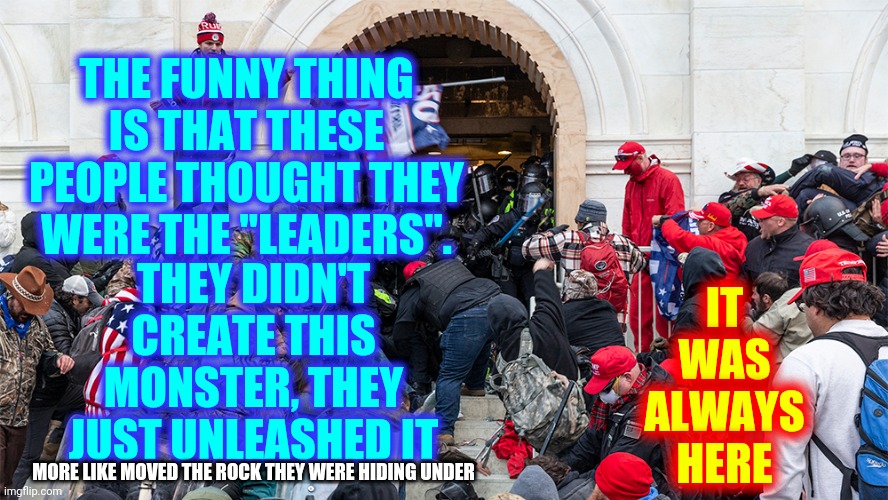 Go Hide Under A Rock | IT WAS ALWAYS HERE; THEY DIDN'T CREATE THIS MONSTER, THEY JUST UNLEASHED IT; THE FUNNY THING IS THAT THESE PEOPLE THOUGHT THEY WERE THE "LEADERS". MORE LIKE MOVED THE ROCK THEY WERE HIDING UNDER | image tagged in trump cult insurrection riot,memes,trumpublican terrorists,insurrection,traitors,lock them up | made w/ Imgflip meme maker