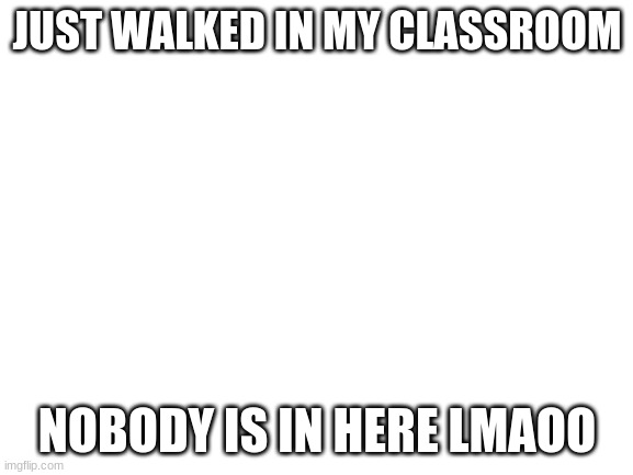 lmao | JUST WALKED IN MY CLASSROOM; NOBODY IS IN HERE LMAOO | image tagged in blank white template | made w/ Imgflip meme maker
