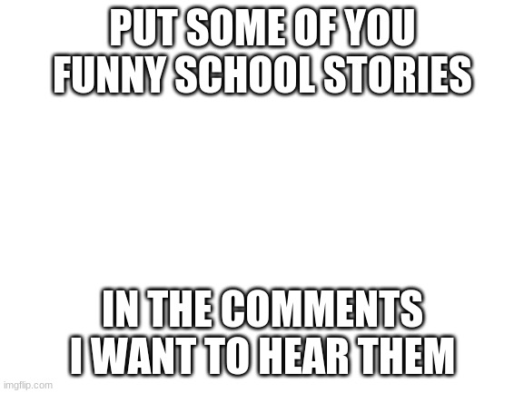 please | PUT SOME OF YOU FUNNY SCHOOL STORIES; IN THE COMMENTS I WANT TO HEAR THEM | image tagged in blank white template | made w/ Imgflip meme maker