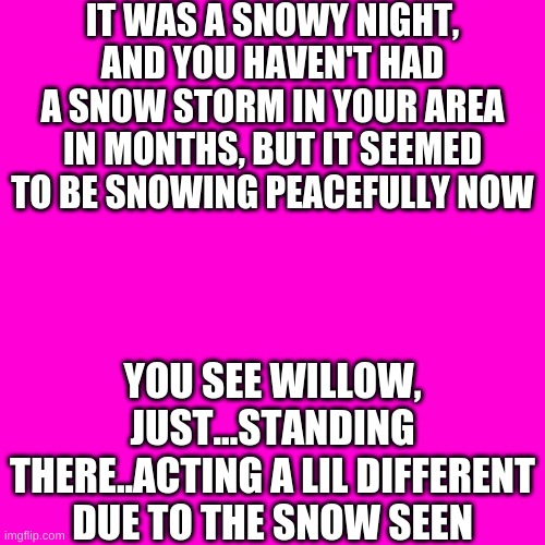 idk, I'm bored | IT WAS A SNOWY NIGHT, AND YOU HAVEN'T HAD A SNOW STORM IN YOUR AREA IN MONTHS, BUT IT SEEMED TO BE SNOWING PEACEFULLY NOW; YOU SEE WILLOW, JUST...STANDING THERE..ACTING A LIL DIFFERENT DUE TO THE SNOW SEEN | image tagged in memes,blank transparent square | made w/ Imgflip meme maker