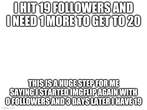 please follow me so i can hit 20 | I HIT 19 FOLLOWERS AND I NEED 1 MORE TO GET TO 20; THIS IS A HUGE STEP FOR ME SAYING I STARTED IMGFLIP AGAIN WITH 0 FOLLOWERS AND 3 DAYS LATER I HAVE 19 | image tagged in blank white template | made w/ Imgflip meme maker