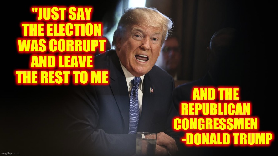 Traitors To The United States And The Constitution | AND THE REPUBLICAN CONGRESSMEN

         -DONALD TRUMP; "JUST SAY THE ELECTION WAS CORRUPT AND LEAVE THE REST TO ME | image tagged in trump angry shouting with teeth,memes,trumpublican terrorists,trump lies,trump is a moron,trump is a traitor | made w/ Imgflip meme maker