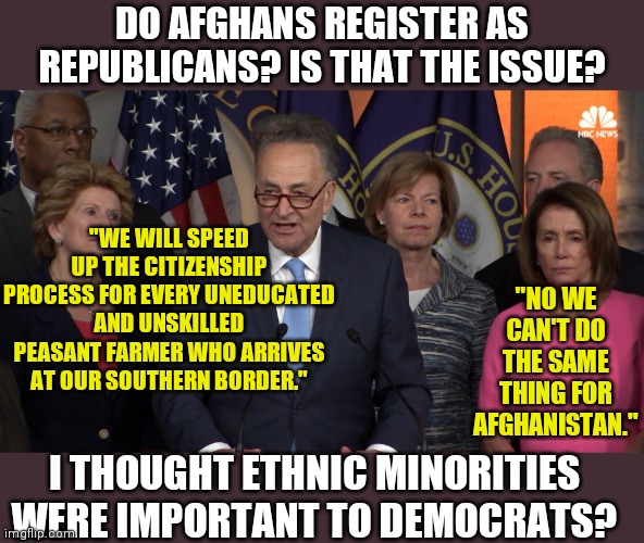 I am just so confused Democrats. Are Afghans too hard to brainwash or something? | DO AFGHANS REGISTER AS REPUBLICANS? IS THAT THE ISSUE? "WE WILL SPEED UP THE CITIZENSHIP PROCESS FOR EVERY UNEDUCATED AND UNSKILLED PEASANT FARMER WHO ARRIVES AT OUR SOUTHERN BORDER."; "NO WE CAN'T DO THE SAME THING FOR AFGHANISTAN."; I THOUGHT ETHNIC MINORITIES WERE IMPORTANT TO DEMOCRATS? | image tagged in secure the border,democratic party,afghanistan,liberal hypocrisy,racism | made w/ Imgflip meme maker