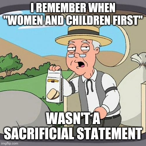 Seriously, What's Your End Game Guys?  Armageddon or Just Nuke The Planet | I REMEMBER WHEN "WOMEN AND CHILDREN FIRST"; WASN'T A SACRIFICIAL STATEMENT | image tagged in memes,pepperidge farm remembers,men suck,alright gentlemen we need a new idea,dumbasses,monsters | made w/ Imgflip meme maker
