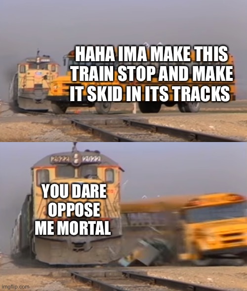 A train hitting a school bus | HAHA IMA MAKE THIS TRAIN STOP AND MAKE IT SKID IN ITS TRACKS; YOU DARE OPPOSE ME MORTAL | image tagged in a train hitting a school bus | made w/ Imgflip meme maker