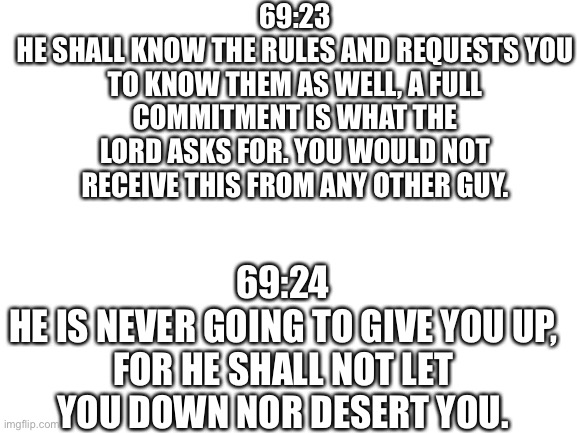 Blank White Template | 69:23
HE SHALL KNOW THE RULES AND REQUESTS YOU TO KNOW THEM AS WELL, A FULL COMMITMENT IS WHAT THE LORD ASKS FOR. YOU WOULD NOT RECEIVE THIS FROM ANY OTHER GUY. 69:24
HE IS NEVER GOING TO GIVE YOU UP, FOR HE SHALL NOT LET YOU DOWN NOR DESERT YOU. | image tagged in blank white template | made w/ Imgflip meme maker