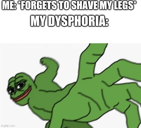 ME: *FORGETS TO SHAVE MY LEGS*; MY DYSPHORIA: | image tagged in blank white template,pepe punch | made w/ Imgflip meme maker