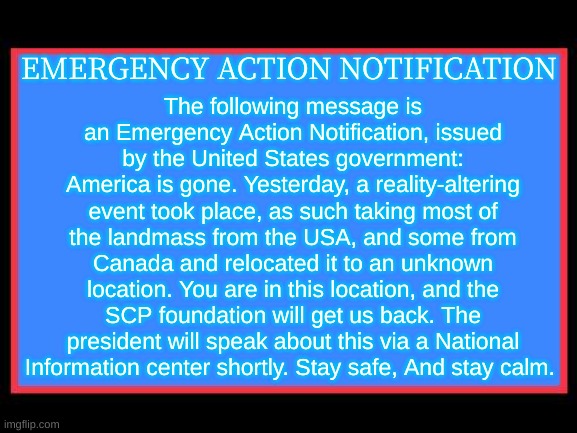 Emergency Alert System | The following message is an Emergency Action Notification, issued by the United States government:
America is gone. Yesterday, a reality-altering event took place, as such taking most of the landmass from the USA, and some from Canada and relocated it to an unknown location. You are in this location, and the SCP foundation will get us back. The president will speak about this via a National Information center shortly. Stay safe, And stay calm. EMERGENCY ACTION NOTIFICATION | image tagged in emergency alert system | made w/ Imgflip meme maker