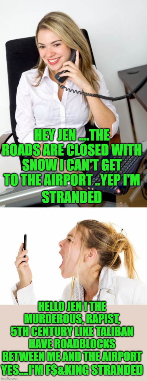 Hope this helps Jen ! | HEY JEN ....THE ROADS ARE CLOSED WITH SNOW I CAN'T GET TO THE AIRPORT ..YEP I'M; STRANDED; HELLO JEN ! THE MURDEROUS, RAPIST, 5TH CENTURY LIKE TALIBAN HAVE ROADBLOCKS BETWEEN ME AND THE AIRPORT; YES....I'M F$&KING STRANDED | image tagged in democrats,idiocracy | made w/ Imgflip meme maker