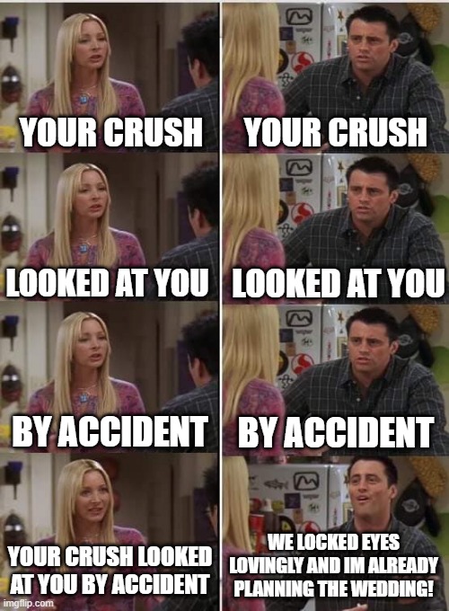 True | YOUR CRUSH; YOUR CRUSH; LOOKED AT YOU; LOOKED AT YOU; BY ACCIDENT; BY ACCIDENT; WE LOCKED EYES LOVINGLY AND IM ALREADY PLANNING THE WEDDING! YOUR CRUSH LOOKED AT YOU BY ACCIDENT | image tagged in phoebe joey,meme,crushing combo | made w/ Imgflip meme maker