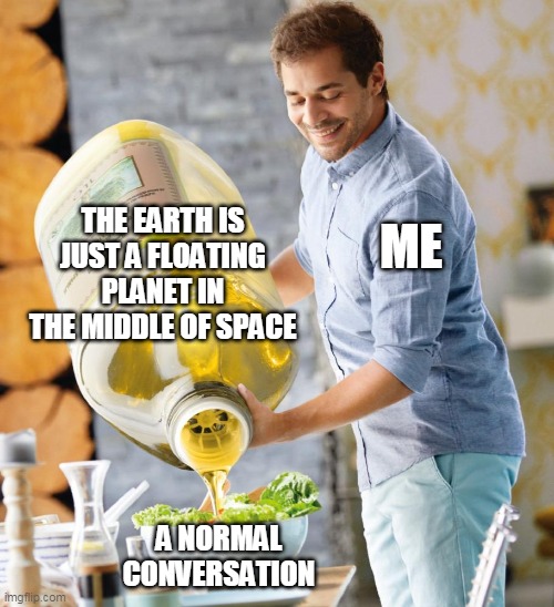 Guy pouring olive oil on the salad | THE EARTH IS JUST A FLOATING PLANET IN THE MIDDLE OF SPACE; ME; A NORMAL CONVERSATION | image tagged in guy pouring olive oil on the salad | made w/ Imgflip meme maker