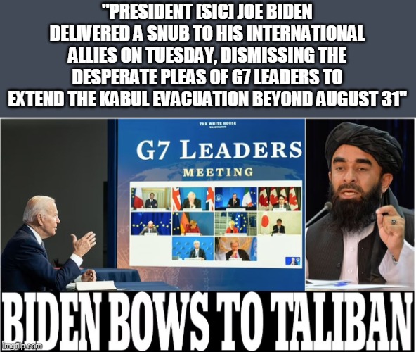 But it was Trump that embarrassed us on the world stage? | "PRESIDENT [SIC] JOE BIDEN DELIVERED A SNUB TO HIS INTERNATIONAL ALLIES ON TUESDAY, DISMISSING THE DESPERATE PLEAS OF G7 LEADERS TO EXTEND THE KABUL EVACUATION BEYOND AUGUST 31" | image tagged in joe biden,sad joe biden,g7,taliban | made w/ Imgflip meme maker