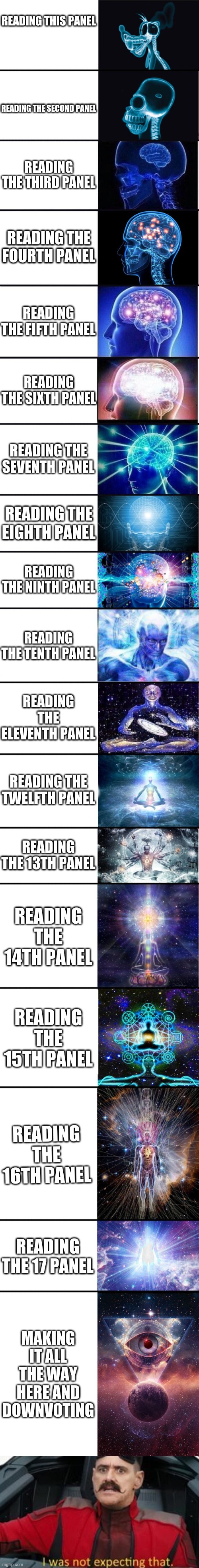 can u downvote this please | READING THIS PANEL; READING THE SECOND PANEL; READING THE THIRD PANEL; READING THE FOURTH PANEL; READING THE FIFTH PANEL; READING THE SIXTH PANEL; READING THE SEVENTH PANEL; READING THE EIGHTH PANEL; READING THE NINTH PANEL; READING THE TENTH PANEL; READING THE ELEVENTH PANEL; READING THE TWELFTH PANEL; READING THE 13TH PANEL; READING THE 14TH PANEL; READING THE 15TH PANEL; READING THE 16TH PANEL; READING THE 17 PANEL; MAKING IT ALL THE WAY HERE AND DOWNVOTING | image tagged in expanding brain 9001 | made w/ Imgflip meme maker