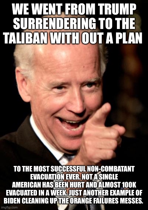 Smilin Biden | WE WENT FROM TRUMP SURRENDERING TO THE TALIBAN WITH OUT A PLAN; TO THE MOST SUCCESSFUL NON-COMBATANT EVACUATION EVER. NOT A SINGLE AMERICAN HAS BEEN HURT AND ALMOST 100K EVACUATED IN A WEEK. JUST ANOTHER EXAMPLE OF BIDEN CLEANING UP THE ORANGE FAILURES MESSES. | image tagged in memes,smilin biden | made w/ Imgflip meme maker