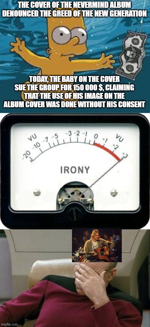 Irony is a dish that can be eaten cold | THE COVER OF THE NEVERMIND ALBUM DENOUNCED THE GREED OF THE NEW GENERATION; TODAY, THE BABY ON THE COVER SUE THE GROUP FOR 150 000 $, CLAIMING THAT THE USE OF HIS IMAGE ON THE ALBUM COVER WAS DONE WITHOUT HIS CONSENT | image tagged in bart simpson nirvana cover,irony meter,captain picard facepalm,greedy,music,nirvana | made w/ Imgflip meme maker