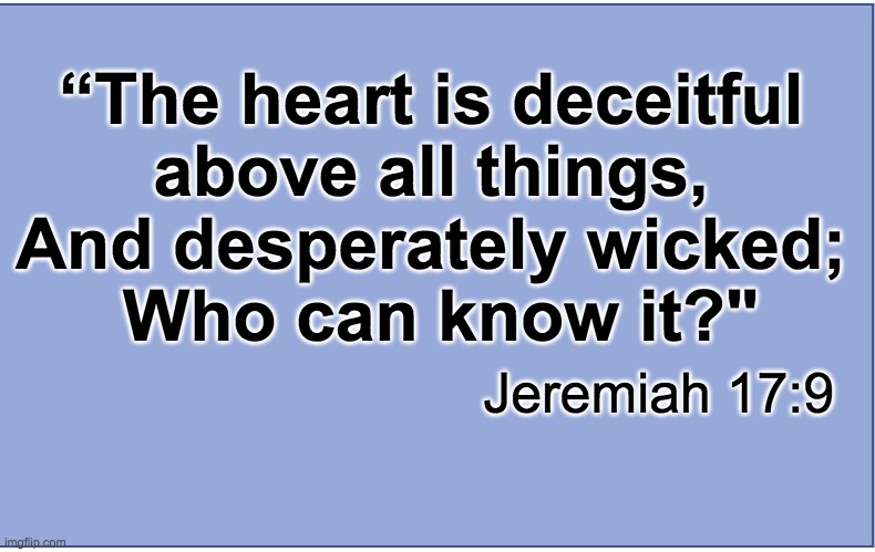 Jeremiah 17:9 | “The heart is deceitful 
above all things, 
And desperately wicked; 
Who can know it?"; Jeremiah 17:9 | image tagged in bible verse,jeremiah,biblical | made w/ Imgflip meme maker