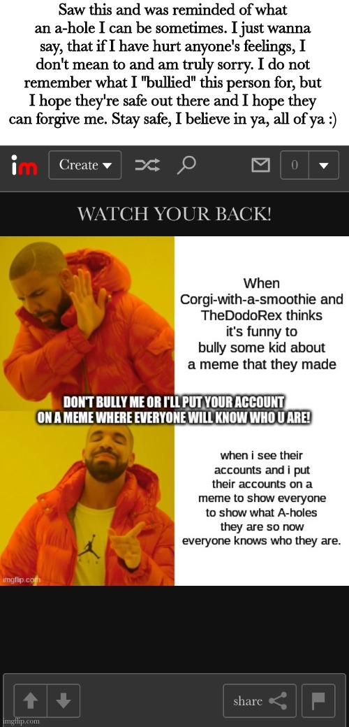 Also hi peeps, sorry for being inactive for so long | Saw this and was reminded of what an a-hole I can be sometimes. I just wanna say, that if I have hurt anyone's feelings, I don't mean to and am truly sorry. I do not remember what I "bullied" this person for, but I hope they're safe out there and I hope they can forgive me. Stay safe, I believe in ya, all of ya :) | made w/ Imgflip meme maker