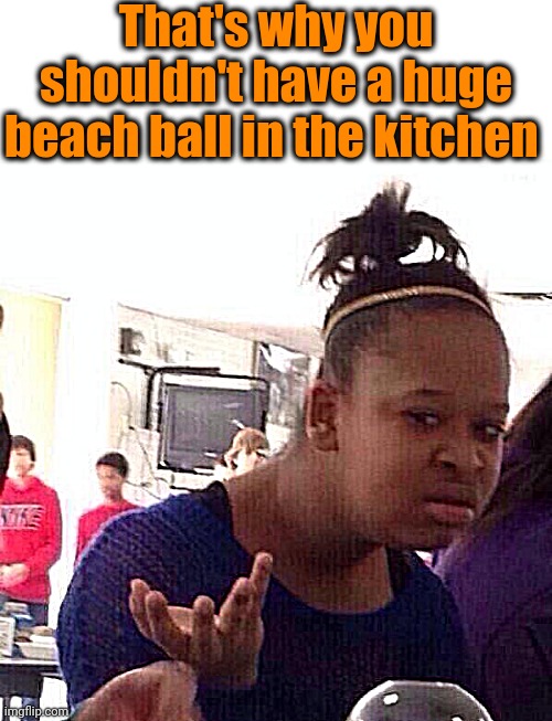 Black Girl Wat Meme | That's why you shouldn't have a huge beach ball in the kitchen | image tagged in memes,black girl wat | made w/ Imgflip meme maker