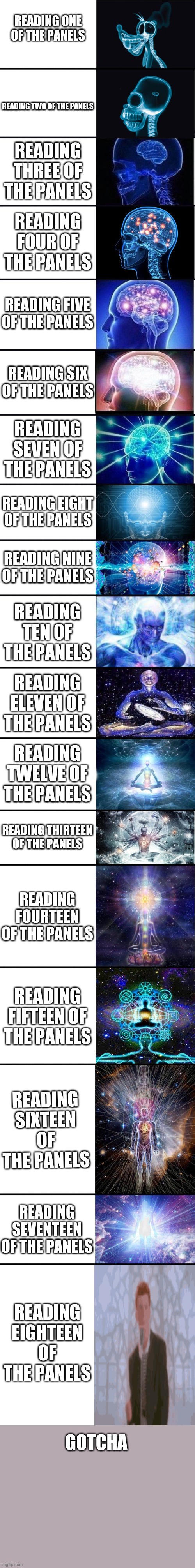 expanding brain: 9001 | READING ONE OF THE PANELS; READING TWO OF THE PANELS; READING THREE OF THE PANELS; READING FOUR OF THE PANELS; READING FIVE OF THE PANELS; READING SIX OF THE PANELS; READING SEVEN OF THE PANELS; READING EIGHT OF THE PANELS; READING NINE OF THE PANELS; READING TEN OF THE PANELS; READING ELEVEN OF THE PANELS; READING TWELVE OF THE PANELS; READING THIRTEEN OF THE PANELS; READING FOURTEEN OF THE PANELS; READING FIFTEEN OF THE PANELS; READING SIXTEEN OF THE PANELS; READING SEVENTEEN OF THE PANELS; READING EIGHTEEN OF THE PANELS; GOTCHA | image tagged in expanding brain 9001,rickroll | made w/ Imgflip meme maker