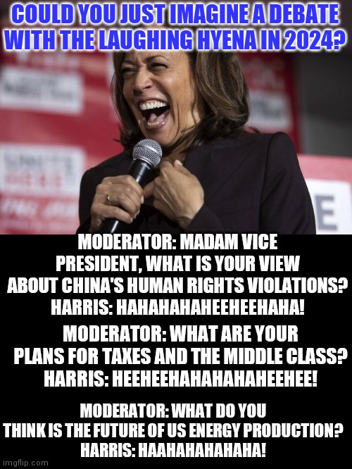 Could you imagine Kamala Harris giving a presidential debate? |  COULD YOU JUST IMAGINE A DEBATE WITH THE LAUGHING HYENA IN 2024? MODERATOR: MADAM VICE PRESIDENT, WHAT IS YOUR VIEW ABOUT CHINA'S HUMAN RIGHTS VIOLATIONS?
HARRIS: HAHAHAHAHEEHEEHAHA! MODERATOR: WHAT ARE YOUR PLANS FOR TAXES AND THE MIDDLE CLASS?
HARRIS: HEEHEEHAHAHAHAHEEHEE! MODERATOR: WHAT DO YOU THINK IS THE FUTURE OF US ENERGY PRODUCTION?
HARRIS: HAAHAHAHAHAHA! | image tagged in kamala laughing,college liberal,liberal logic,american politics,laugh | made w/ Imgflip meme maker