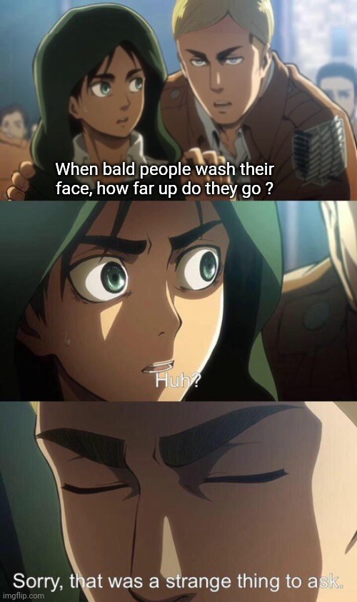 What's the answer tho? | When bald people wash their face, how far up do they go ? | image tagged in strange question attack on titan,memes,relatable,bald,funny memes,attack on titan | made w/ Imgflip meme maker